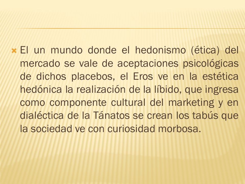 El un mundo donde el hedonismo (ética) del mercado se vale de aceptaciones psicológicas de dichos placebos, el Eros ve en la estética hedónica la realización de la líbido, que ingresa como componente cultural del marketing y en dialéctica de la Tánatos se crean los tabús que la sociedad ve con curiosidad morbosa.