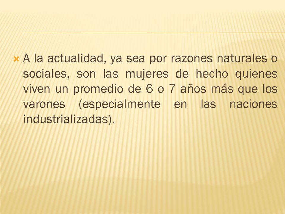 A la actualidad, ya sea por razones naturales o sociales, son las mujeres de hecho quienes viven un promedio de 6 o 7 años más que los varones (especialmente en las naciones industrializadas).