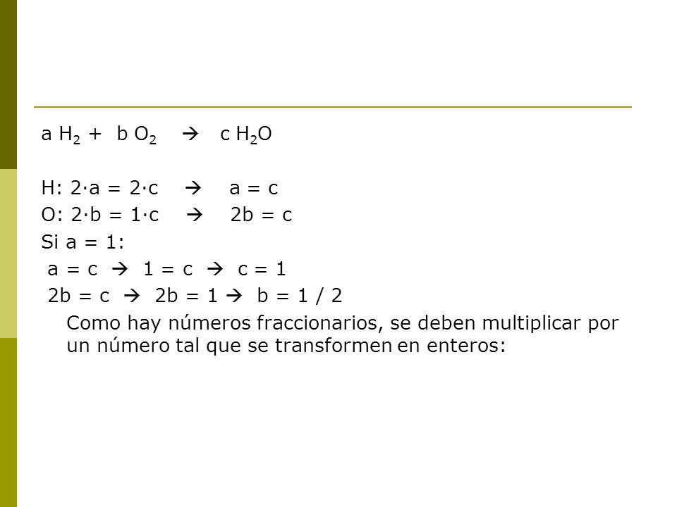 a H2 + b O2  c H2O H: 2·a = 2·c  a = c. O: 2·b = 1·c  2b = c. Si a = 1: a = c  1 = c  c = 1.