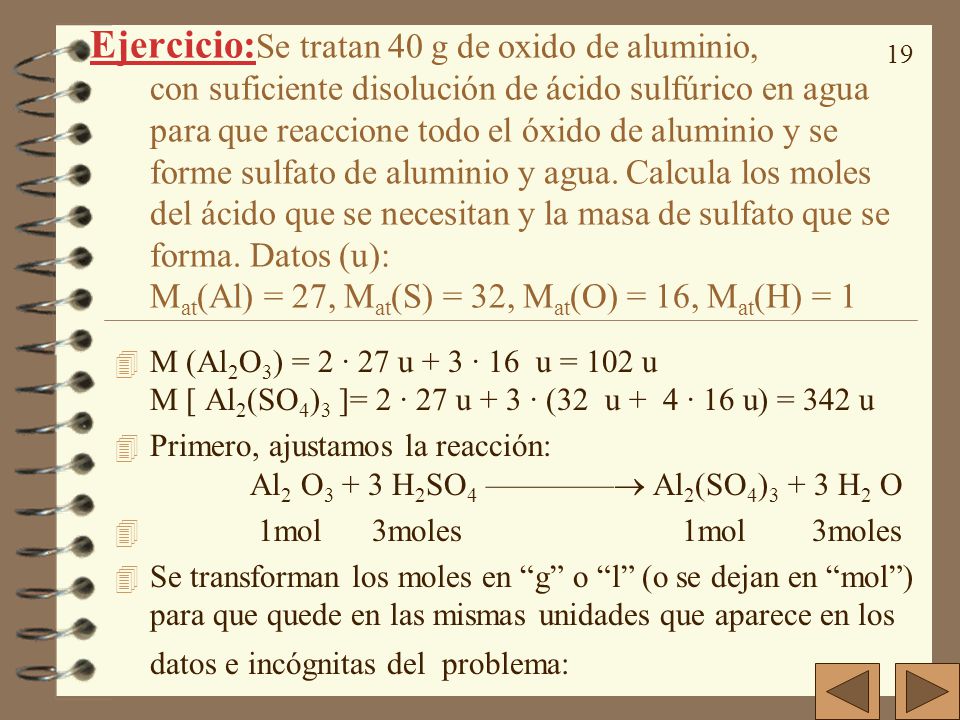Ejercicio:Se tratan 40 g de oxido de aluminio, con suficiente disolución de ácido sulfúrico en agua para que reaccione todo el óxido de aluminio y se forme sulfato de aluminio y agua. Calcula los moles del ácido que se necesitan y la masa de sulfato que se forma. Datos (u): Mat(Al) = 27, Mat(S) = 32, Mat(O) = 16, Mat(H) = 1