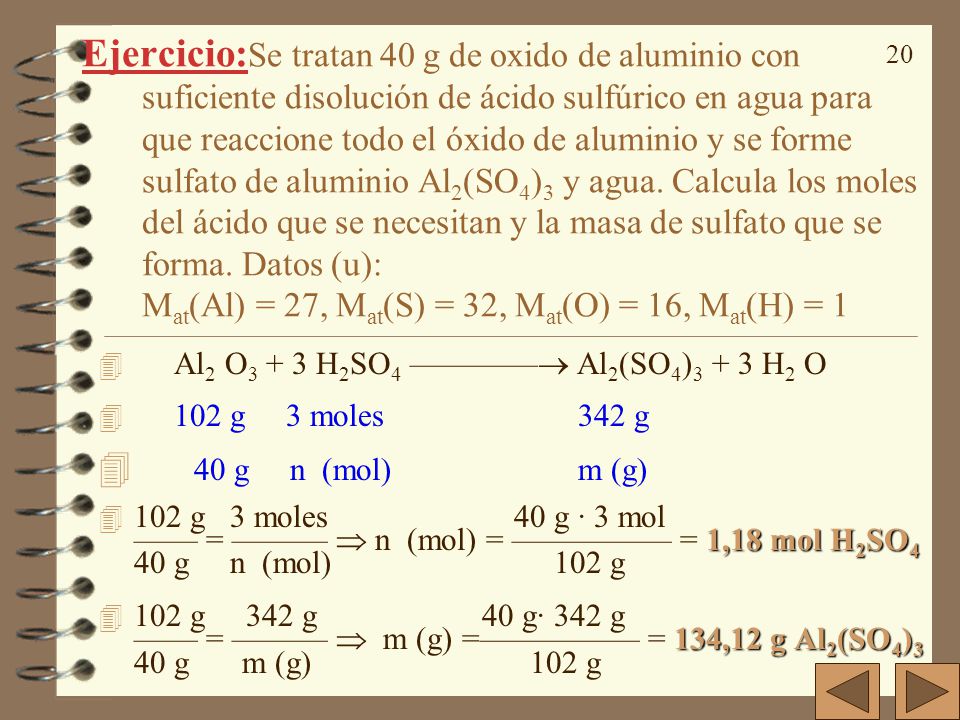 Ejercicio:Se tratan 40 g de oxido de aluminio con suficiente disolución de ácido sulfúrico en agua para que reaccione todo el óxido de aluminio y se forme sulfato de aluminio Al2(SO4)3 y agua. Calcula los moles del ácido que se necesitan y la masa de sulfato que se forma. Datos (u): Mat(Al) = 27, Mat(S) = 32, Mat(O) = 16, Mat(H) = 1