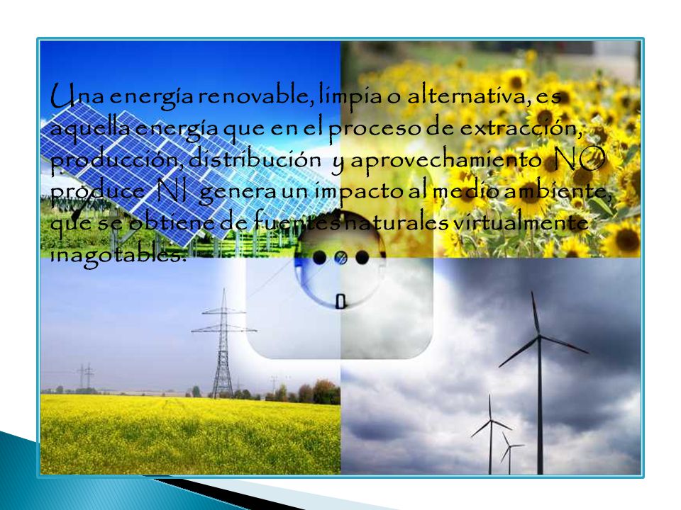 Una energía renovable, limpia o alternativa, es aquella energía que en el proceso de extracción, producción, distribución y aprovechamiento NO produce NI genera un impacto al medio ambiente, que se obtiene de fuentes naturales virtualmente inagotables.