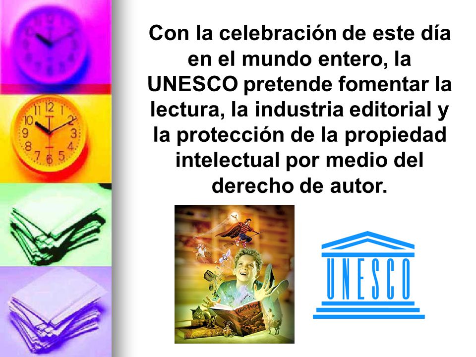 Con la celebración de este día en el mundo entero, la UNESCO pretende fomentar la lectura, la industria editorial y la protección de la propiedad intelectual por medio del derecho de autor.