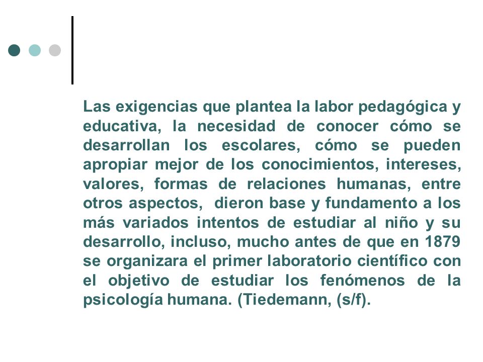 Las exigencias que plantea la labor pedagógica y educativa, la necesidad de conocer cómo se desarrollan los escolares, cómo se pueden apropiar mejor de los conocimientos, intereses, valores, formas de relaciones humanas, entre otros aspectos, dieron base y fundamento a los más variados intentos de estudiar al niño y su desarrollo, incluso, mucho antes de que en 1879 se organizara el primer laboratorio científico con el objetivo de estudiar los fenómenos de la psicología humana.