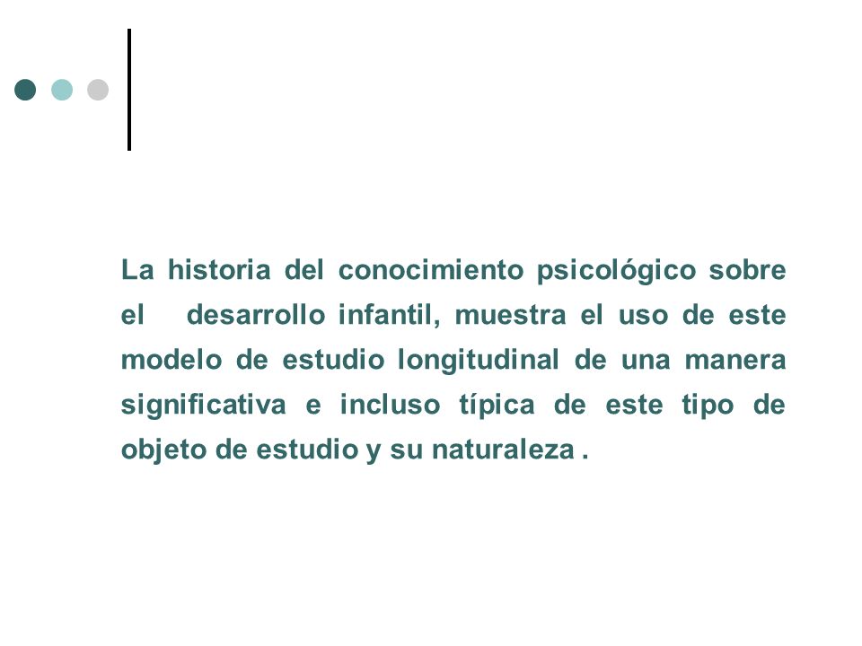 La historia del conocimiento psicológico sobre el desarrollo infantil, muestra el uso de este modelo de estudio longitudinal de una manera significativa e incluso típica de este tipo de objeto de estudio y su naturaleza .