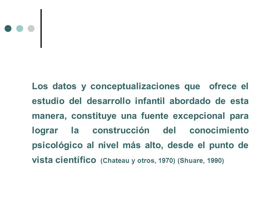 Los datos y conceptualizaciones que ofrece el estudio del desarrollo infantil abordado de esta manera, constituye una fuente excepcional para lograr la construcción del conocimiento psicológico al nivel más alto, desde el punto de vista científico (Chateau y otros, 1970) (Shuare, 1990)