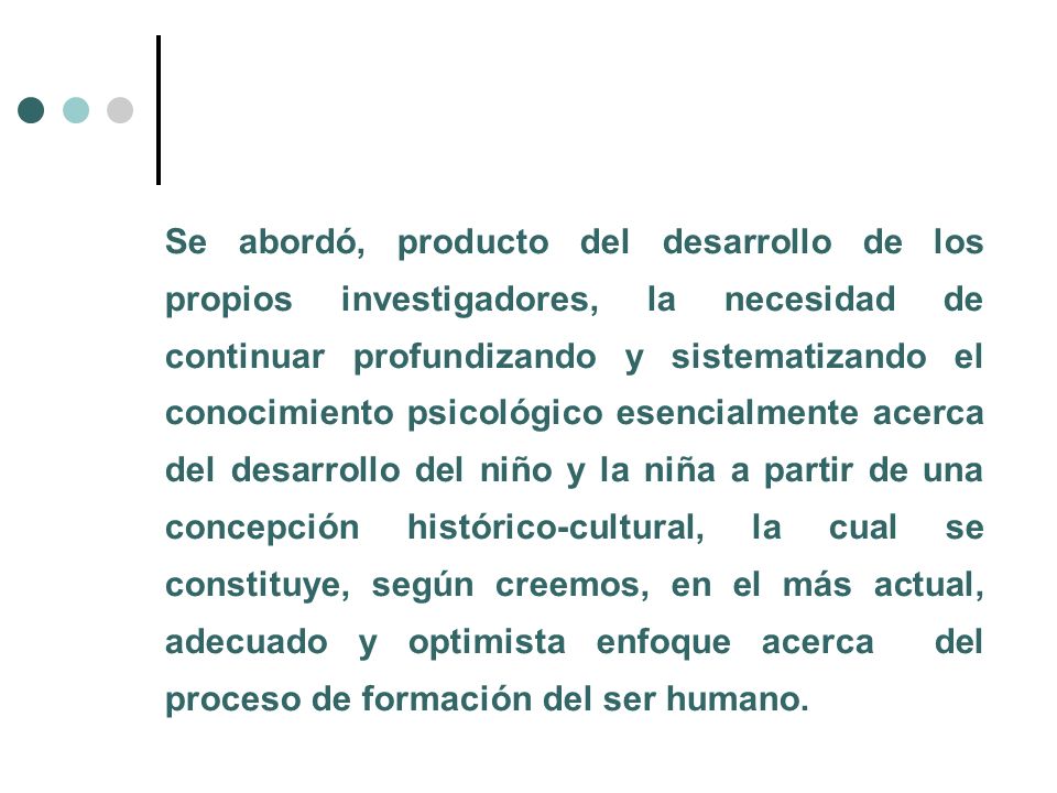 Se abordó, producto del desarrollo de los propios investigadores, la necesidad de continuar profundizando y sistematizando el conocimiento psicológico esencialmente acerca del desarrollo del niño y la niña a partir de una concepción histórico-cultural, la cual se constituye, según creemos, en el más actual, adecuado y optimista enfoque acerca del proceso de formación del ser humano.