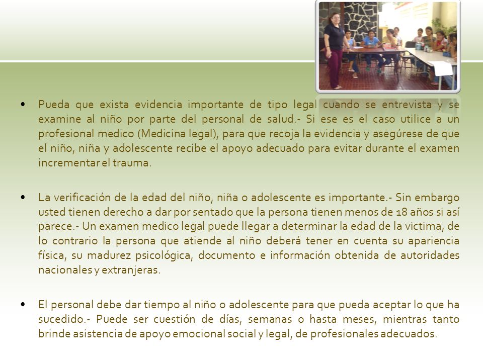 Pueda que exista evidencia importante de tipo legal cuando se entrevista y se examine al niño por parte del personal de salud.- Si ese es el caso utilice a un profesional medico (Medicina legal), para que recoja la evidencia y asegúrese de que el niño, niña y adolescente recibe el apoyo adecuado para evitar durante el examen incrementar el trauma.