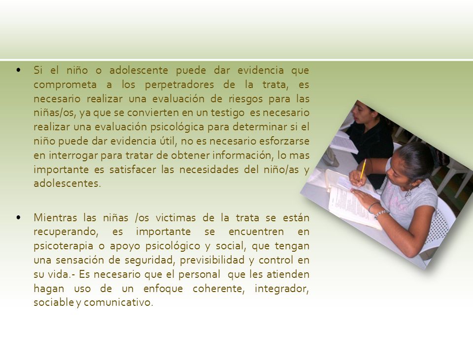 Si el niño o adolescente puede dar evidencia que comprometa a los perpetradores de la trata, es necesario realizar una evaluación de riesgos para las niñas/os, ya que se convierten en un testigo es necesario realizar una evaluación psicológica para determinar si el niño puede dar evidencia útil, no es necesario esforzarse en interrogar para tratar de obtener información, lo mas importante es satisfacer las necesidades del niño/as y adolescentes.