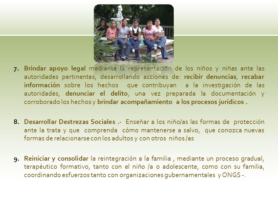 Brindar apoyo legal mediante la representación de los niños y niñas ante las autoridades pertinentes, desarrollando acciones de: recibir denuncias, recabar información sobre los hechos que contribuyan a la investigación de las autoridades, denunciar el delito, una vez preparada la documentación y corroborado los hechos y brindar acompañamiento a los procesos jurídicos .