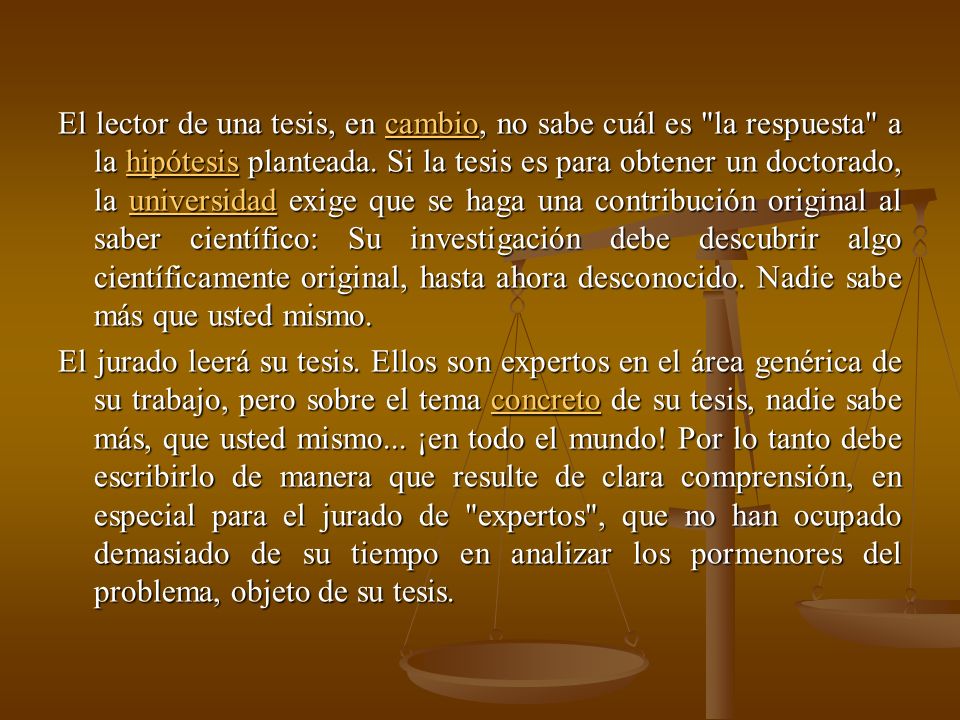 El lector de una tesis, en cambio, no sabe cuál es la respuesta a la hipótesis planteada. Si la tesis es para obtener un doctorado, la universidad exige que se haga una contribución original al saber científico: Su investigación debe descubrir algo científicamente original, hasta ahora desconocido. Nadie sabe más que usted mismo.