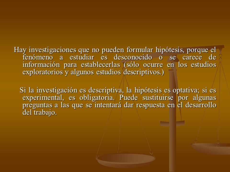 Hay investigaciones que no pueden formular hipótesis, porque el fenómeno a estudiar es desconocido o se carece de información para establecerlas (sólo ocurre en los estudios exploratorios y algunos estudios descriptivos.)