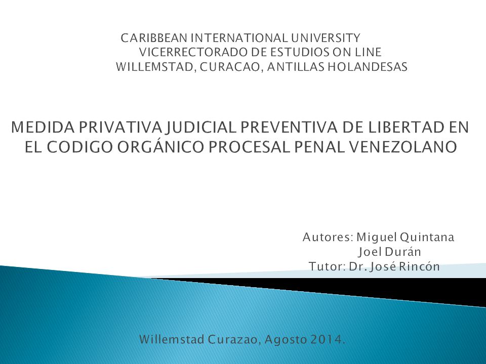 CARIBBEAN INTERNATIONAL UNIVERSITY VICERRECTORADO DE ESTUDIOS ON LINE WILLEMSTAD, CURACAO, ANTILLAS HOLANDESAS MEDIDA PRIVATIVA JUDICIAL PREVENTIVA DE LIBERTAD EN EL CODIGO ORGÁNICO PROCESAL PENAL VENEZOLANO Autores: Miguel Quintana Joel Durán Tutor: Dr.