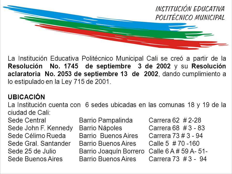 La Institución Educativa Politécnico Municipal Cali se creó a partir de la Resolución No de septiembre 3 de 2002 y su Resolución aclaratoria No de septiembre 13 de 2002, dando cumplimiento a lo estipulado en la Ley 715 de 2001.