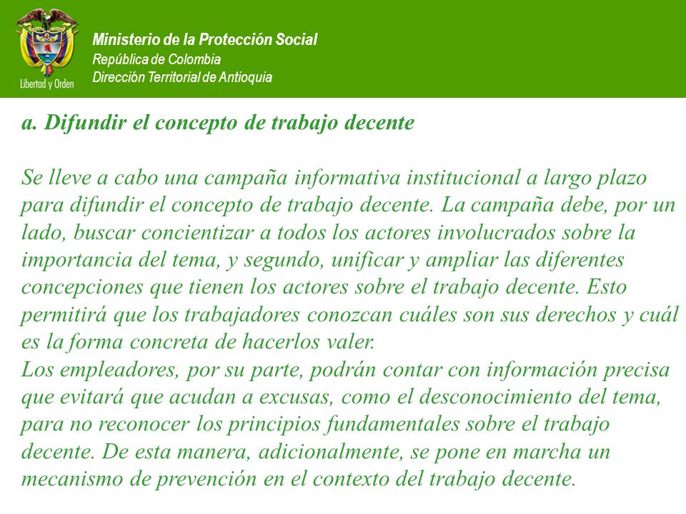 a. Difundir el concepto de trabajo decente Se lleve a cabo una campaña informativa institucional a largo plazo para difundir el concepto de trabajo decente. La campaña debe, por un lado, buscar concientizar a todos los actores involucrados sobre la importancia del tema, y segundo, unificar y ampliar las diferentes concepciones que tienen los actores sobre el trabajo decente. Esto permitirá que los trabajadores conozcan cuáles son sus derechos y cuál es la forma concreta de hacerlos valer. Los empleadores, por su parte, podrán contar con información precisa que evitará que acudan a excusas, como el desconocimiento del tema, para no reconocer los principios fundamentales sobre el trabajo decente. De esta manera, adicionalmente, se pone en marcha un mecanismo de prevención en el contexto del trabajo decente.