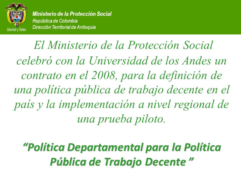 El Ministerio de la Protección Social celebró con la Universidad de los Andes un contrato en el 2008, para la definición de una política pública de trabajo decente en el país y la implementación a nivel regional de una prueba piloto. Política Departamental para la Política Pública de Trabajo Decente
