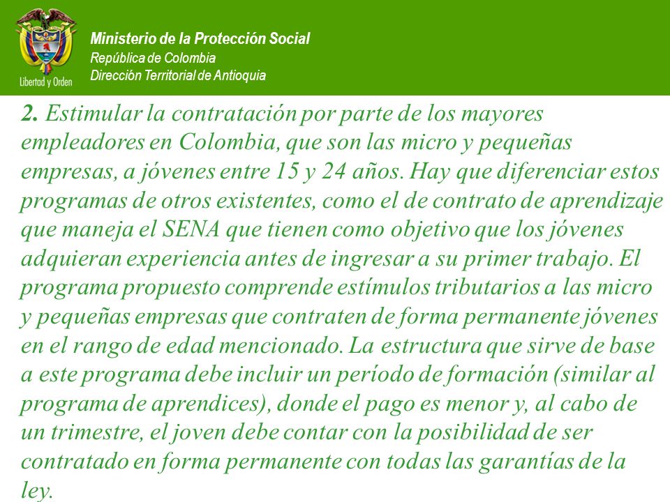 2. Estimular la contratación por parte de los mayores empleadores en Colombia, que son las micro y pequeñas empresas, a jóvenes entre 15 y 24 años. Hay que diferenciar estos programas de otros existentes, como el de contrato de aprendizaje que maneja el SENA que tienen como objetivo que los jóvenes adquieran experiencia antes de ingresar a su primer trabajo. El programa propuesto comprende estímulos tributarios a las micro y pequeñas empresas que contraten de forma permanente jóvenes en el rango de edad mencionado. La estructura que sirve de base a este programa debe incluir un período de formación (similar al programa de aprendices), donde el pago es menor y, al cabo de un trimestre, el joven debe contar con la posibilidad de ser contratado en forma permanente con todas las garantías de la ley.