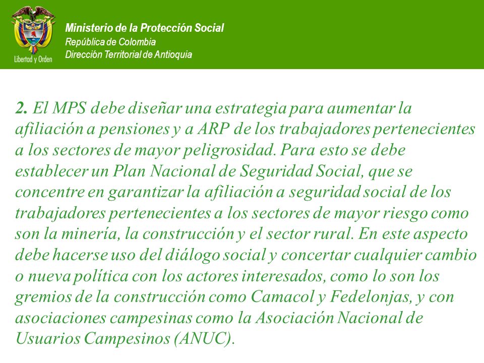 2. El MPS debe diseñar una estrategia para aumentar la afiliación a pensiones y a ARP de los trabajadores pertenecientes a los sectores de mayor peligrosidad. Para esto se debe establecer un Plan Nacional de Seguridad Social, que se concentre en garantizar la afiliación a seguridad social de los trabajadores pertenecientes a los sectores de mayor riesgo como son la minería, la construcción y el sector rural. En este aspecto debe hacerse uso del diálogo social y concertar cualquier cambio o nueva política con los actores interesados, como lo son los gremios de la construcción como Camacol y Fedelonjas, y con asociaciones campesinas como la Asociación Nacional de Usuarios Campesinos (ANUC).