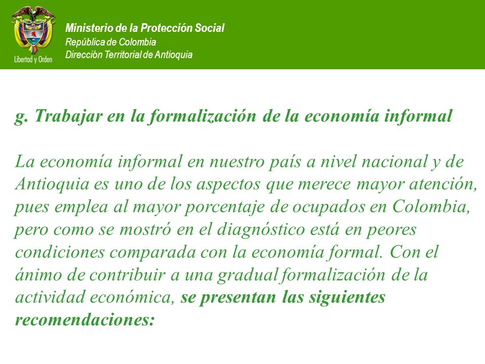 g. Trabajar en la formalización de la economía informal La economía informal en nuestro país a nivel nacional y de Antioquia es uno de los aspectos que merece mayor atención, pues emplea al mayor porcentaje de ocupados en Colombia, pero como se mostró en el diagnóstico está en peores condiciones comparada con la economía formal. Con el ánimo de contribuir a una gradual formalización de la actividad económica, se presentan las siguientes recomendaciones: