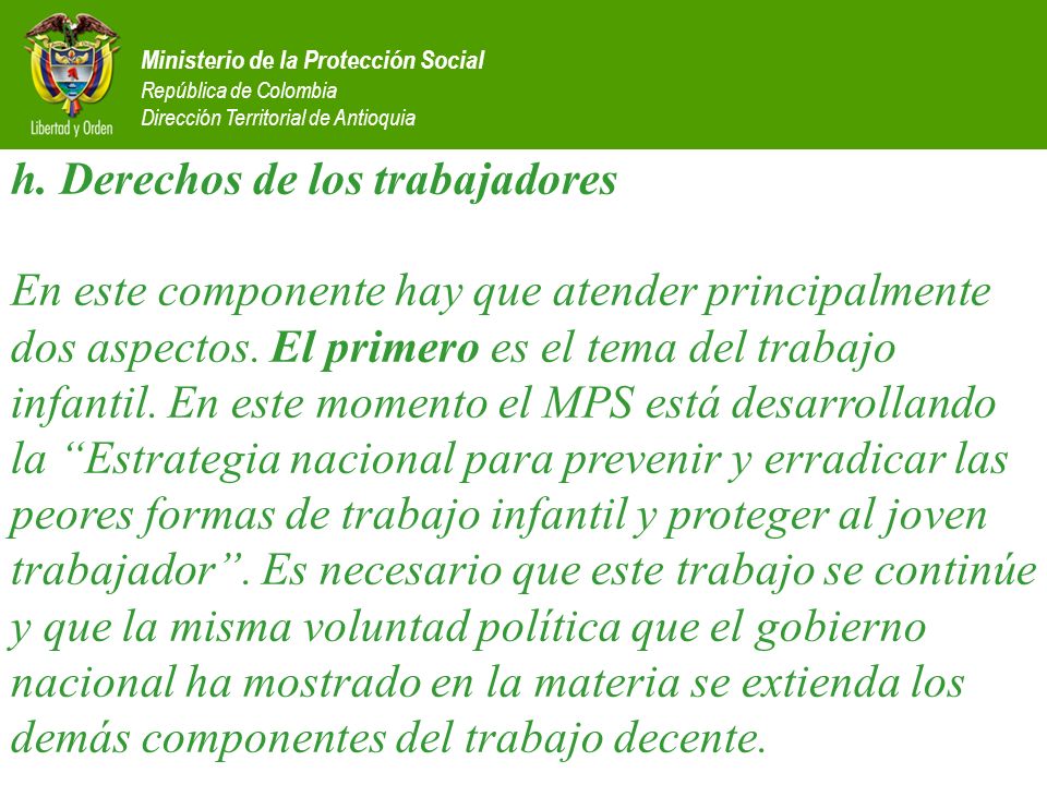 h. Derechos de los trabajadores En este componente hay que atender principalmente dos aspectos. El primero es el tema del trabajo infantil. En este momento el MPS está desarrollando la Estrategia nacional para prevenir y erradicar las peores formas de trabajo infantil y proteger al joven trabajador . Es necesario que este trabajo se continúe y que la misma voluntad política que el gobierno nacional ha mostrado en la materia se extienda los demás componentes del trabajo decente.