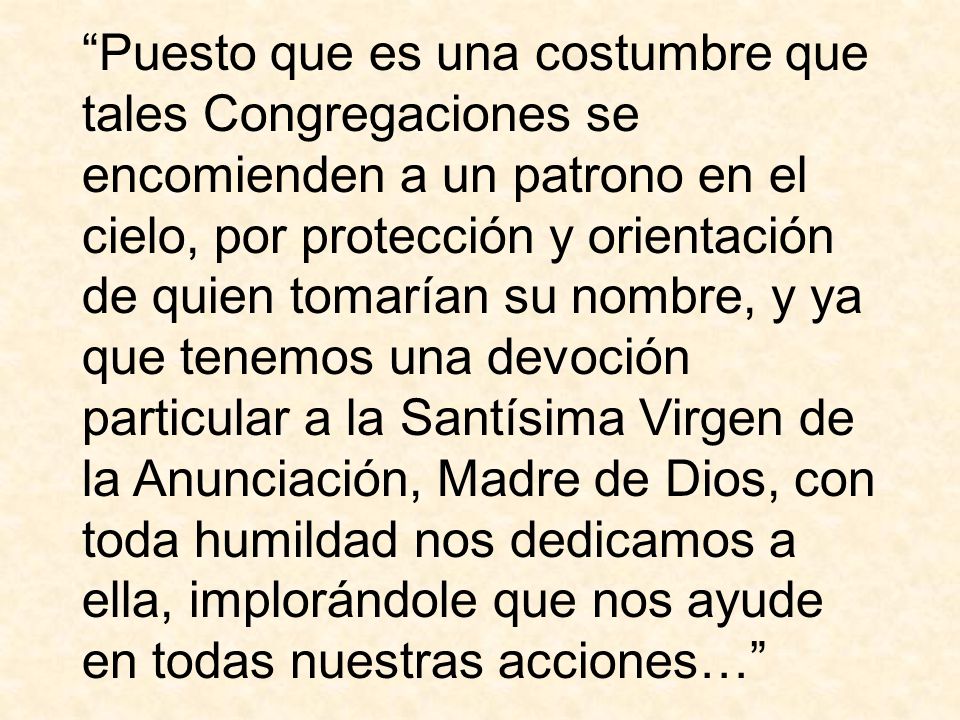 Puesto que es una costumbre que tales Congregaciones se encomienden a un patrono en el cielo, por protección y orientación de quien tomarían su nombre, y ya que tenemos una devoción particular a la Santísima Virgen de la Anunciación, Madre de Dios, con toda humildad nos dedicamos a ella, implorándole que nos ayude en todas nuestras acciones…