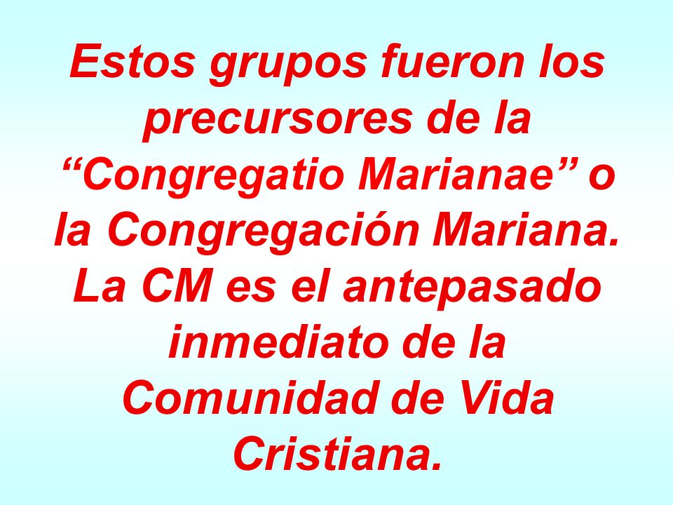 Estos grupos fueron los precursores de la Congregatio Marianae o la Congregación Mariana. La CM es el antepasado inmediato de la Comunidad de Vida Cristiana.
