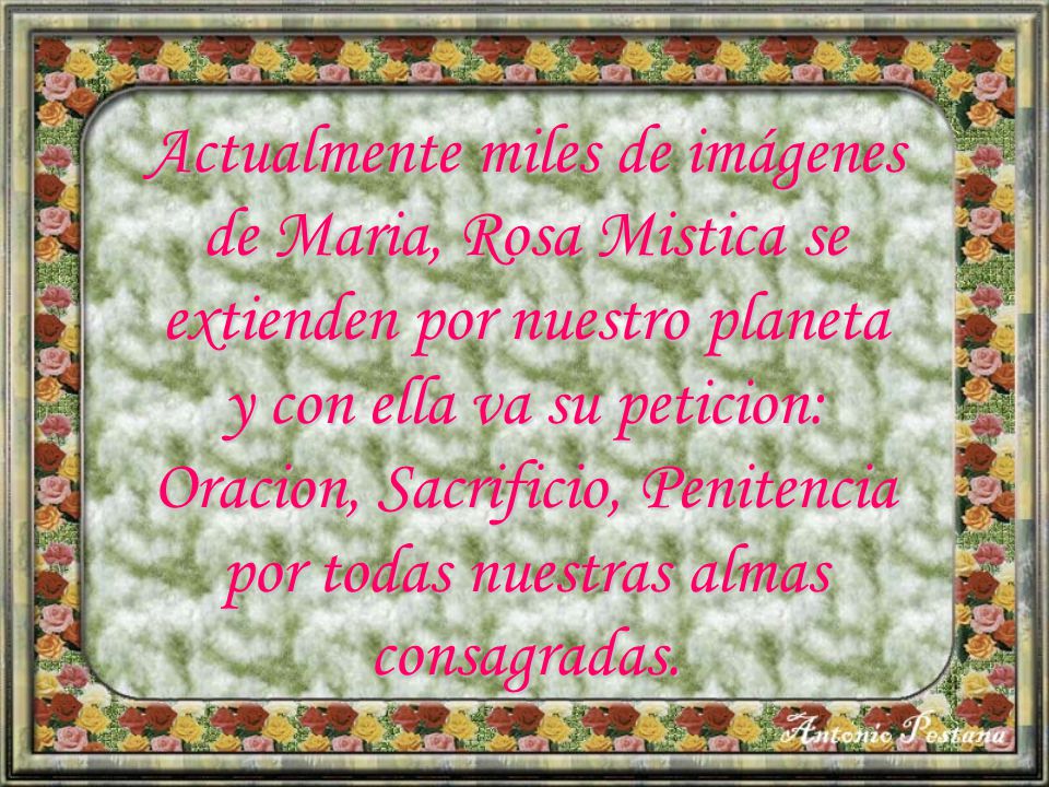 Actualmente miles de imágenes de Maria, Rosa Mistica se extienden por nuestro planeta y con ella va su peticion: Oracion, Sacrificio, Penitencia por todas nuestras almas consagradas.