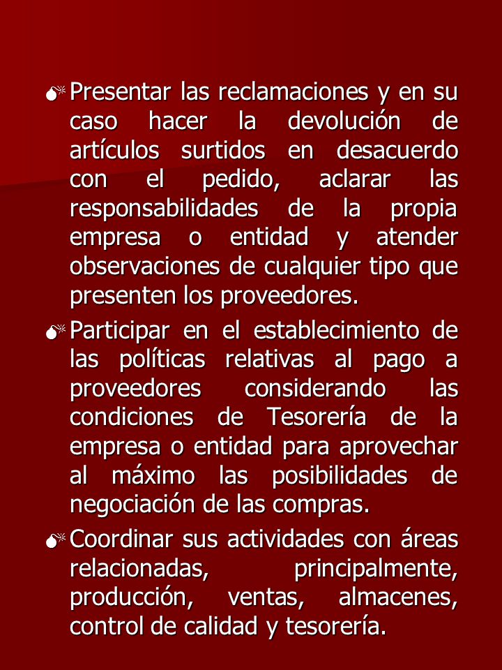 Presentar las reclamaciones y en su caso hacer la devolución de artículos surtidos en desacuerdo con el pedido, aclarar las responsabilidades de la propia empresa o entidad y atender observaciones de cualquier tipo que presenten los proveedores.
