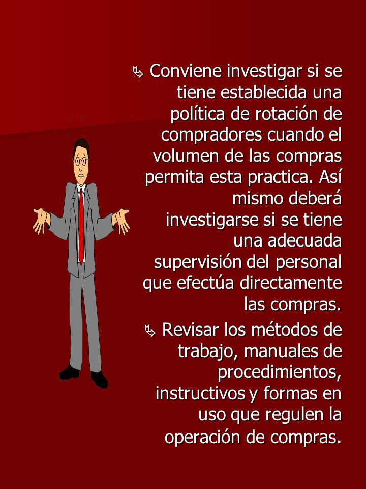 Conviene investigar si se tiene establecida una política de rotación de compradores cuando el volumen de las compras permita esta practica. Así mismo deberá investigarse si se tiene una adecuada supervisión del personal que efectúa directamente las compras.