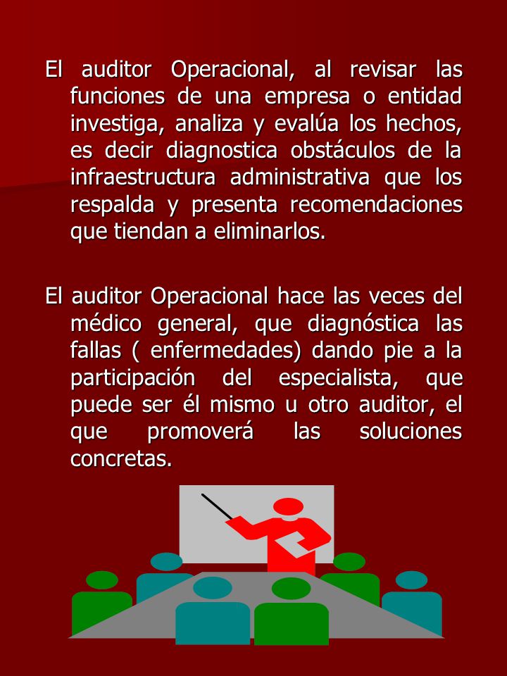 El auditor Operacional, al revisar las funciones de una empresa o entidad investiga, analiza y evalúa los hechos, es decir diagnostica obstáculos de la infraestructura administrativa que los respalda y presenta recomendaciones que tiendan a eliminarlos.