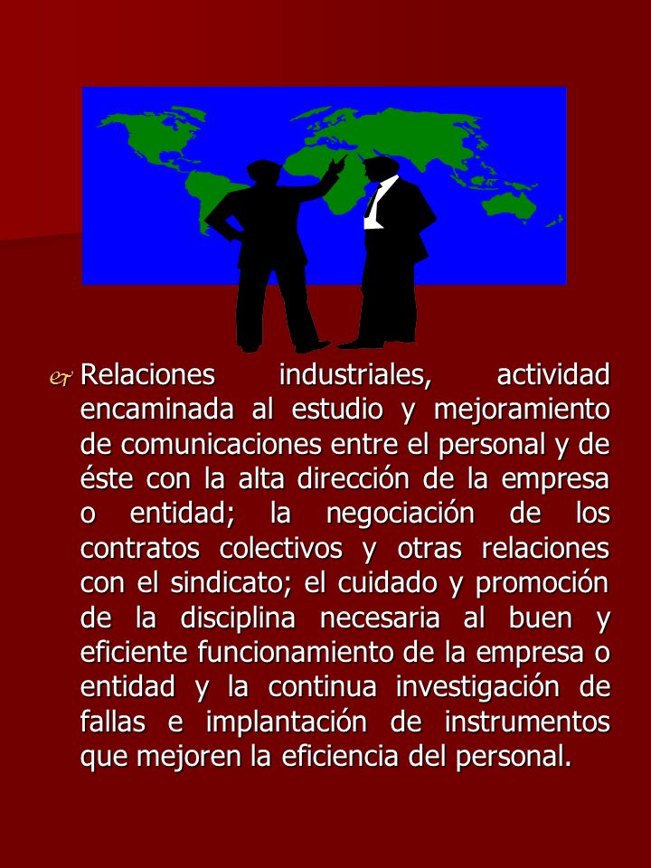 Relaciones industriales, actividad encaminada al estudio y mejoramiento de comunicaciones entre el personal y de éste con la alta dirección de la empresa o entidad; la negociación de los contratos colectivos y otras relaciones con el sindicato; el cuidado y promoción de la disciplina necesaria al buen y eficiente funcionamiento de la empresa o entidad y la continua investigación de fallas e implantación de instrumentos que mejoren la eficiencia del personal.