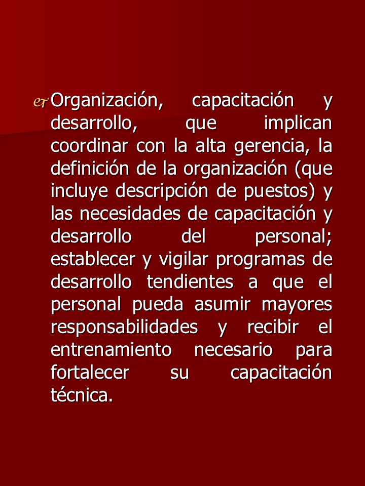 Organización, capacitación y desarrollo, que implican coordinar con la alta gerencia, la definición de la organización (que incluye descripción de puestos) y las necesidades de capacitación y desarrollo del personal; establecer y vigilar programas de desarrollo tendientes a que el personal pueda asumir mayores responsabilidades y recibir el entrenamiento necesario para fortalecer su capacitación técnica.