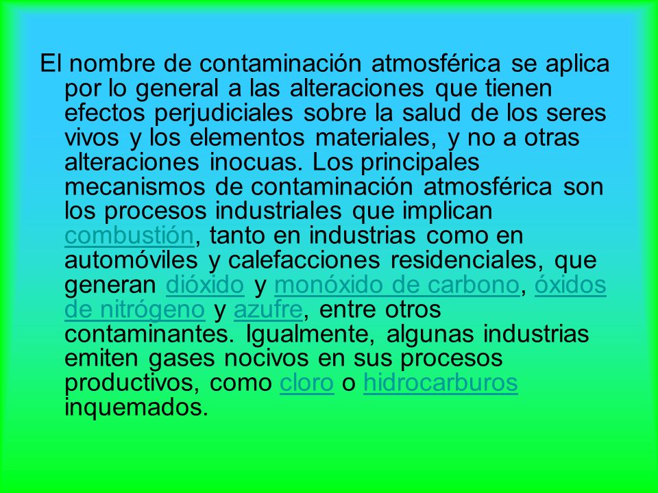 El nombre de contaminación atmosférica se aplica por lo general a las alteraciones que tienen efectos perjudiciales sobre la salud de los seres vivos y los elementos materiales, y no a otras alteraciones inocuas.