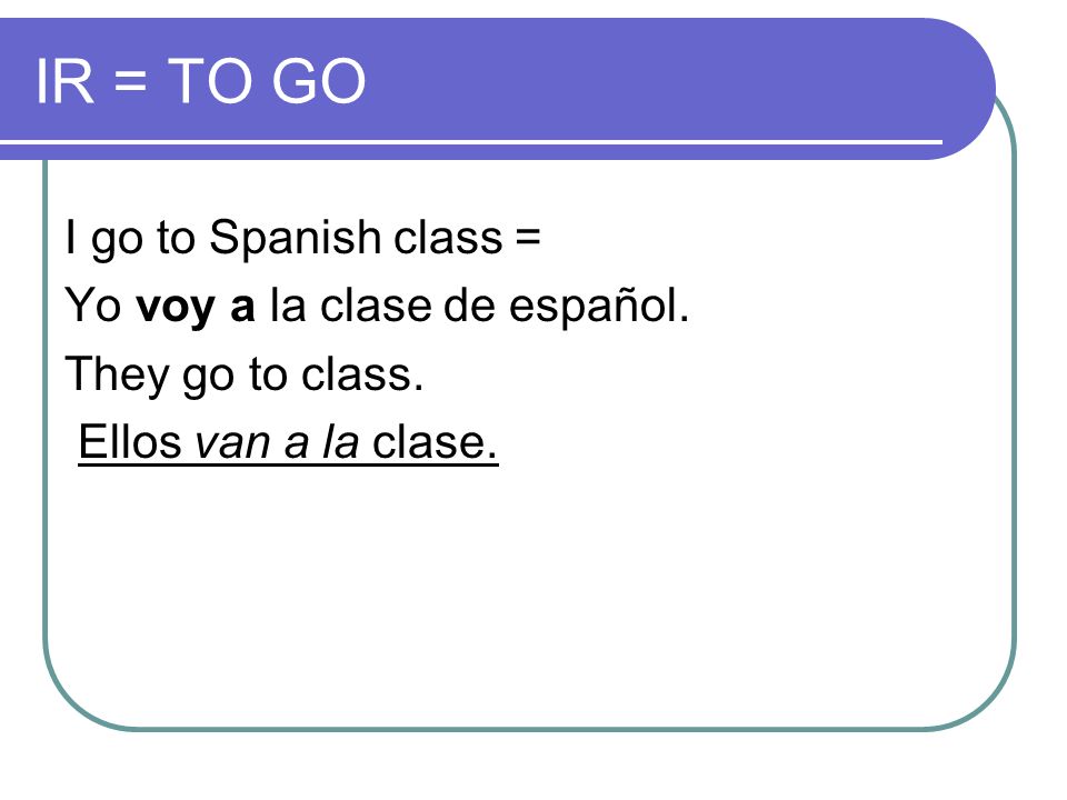 IR = TO GO I go to Spanish class = Yo voy a la clase de español.