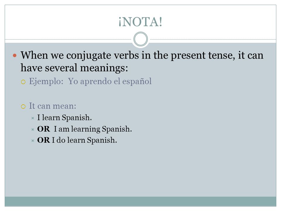¡NOTA! When we conjugate verbs in the present tense, it can have several meanings: Ejemplo: Yo aprendo el español.