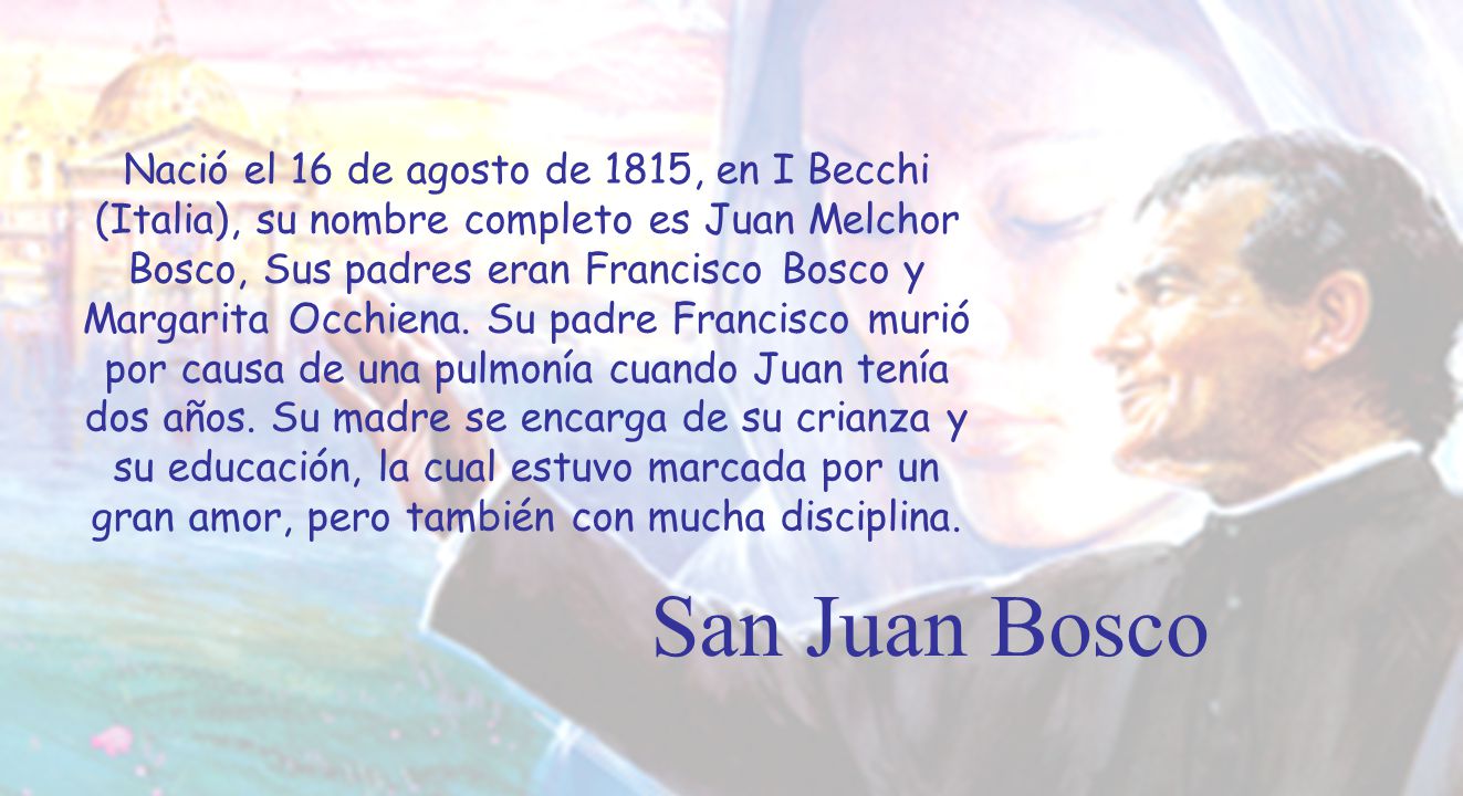 Nació el 16 de agosto de 1815, en I Becchi (Italia), su nombre completo es Juan Melchor Bosco, Sus padres eran Francisco Bosco y Margarita Occhiena. Su padre Francisco murió por causa de una pulmonía cuando Juan tenía dos años. Su madre se encarga de su crianza y su educación, la cual estuvo marcada por un gran amor, pero también con mucha disciplina.