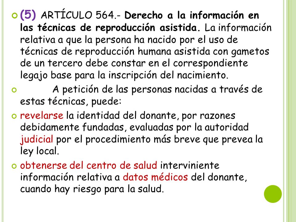 (5) ARTÍCULO Derecho a la información en las técnicas de reproducción asistida. La información relativa a que la persona ha nacido por el uso de técnicas de reproducción humana asistida con gametos de un tercero debe constar en el correspondiente legajo base para la inscripción del nacimiento.