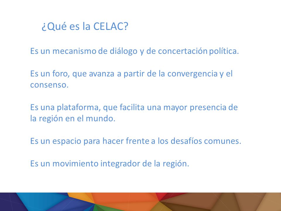 ¿Qué es la CELAC Es un mecanismo de diálogo y de concertación política. Es un foro, que avanza a partir de la convergencia y el consenso.