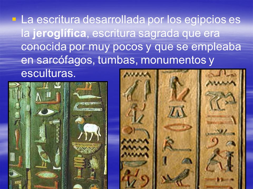 La escritura desarrollada por los egipcios es la jeroglífica, escritura sagrada que era conocida por muy pocos y que se empleaba en sarcófagos, tumbas, monumentos y esculturas.