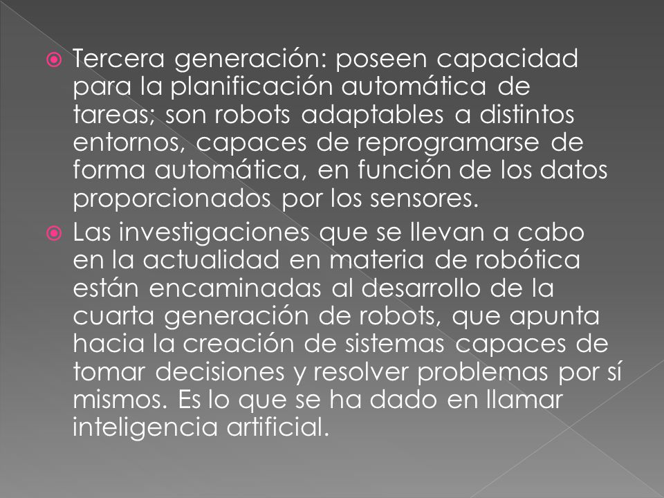 Tercera generación: poseen capacidad para la planificación automática de tareas; son robots adaptables a distintos entornos, capaces de reprogramarse de forma automática, en función de los datos proporcionados por los sensores.