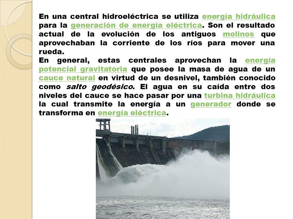 En una central hidroeléctrica se utiliza energía hidráulica para la generación de energía eléctrica. Son el resultado actual de la evolución de los antiguos molinos que aprovechaban la corriente de los ríos para mover una rueda.