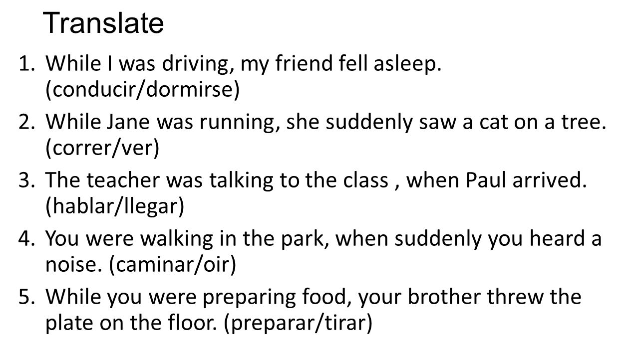 Translate While I was driving, my friend fell asleep. (conducir/dormirse) While Jane was running, she suddenly saw a cat on a tree. (correr/ver)