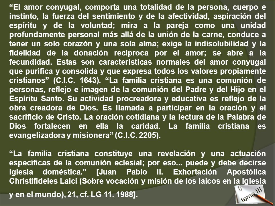 El amor conyugal, comporta una totalidad de la persona, cuerpo e instinto, la fuerza del sentimiento y de la afectividad, aspiración del espíritu y de la voluntad; mira a la pareja como una unidad profundamente personal más allá de la unión de la carne, conduce a tener un solo corazón y una sola alma; exige la indisolubilidad y la fidelidad de la donación recíproca por el amor; se abre a la fecundidad. Estas son características normales del amor conyugal que purifica y consolida y que expresa todos los valores propiamente cristianos (C.I.C. 1643). La familia cristiana es una comunión de personas, reflejo e imagen de la comunión del Padre y del Hijo en el Espíritu Santo. Su actividad procreadora y educativa es reflejo de la obra creadora de Dios. Es llamada a participar en la oración y el sacrificio de Cristo. La oración cotidiana y la lectura de la Palabra de Dios fortalecen en ella la caridad. La familia cristiana es evangelizadora y misionera (C.I.C. 2205).