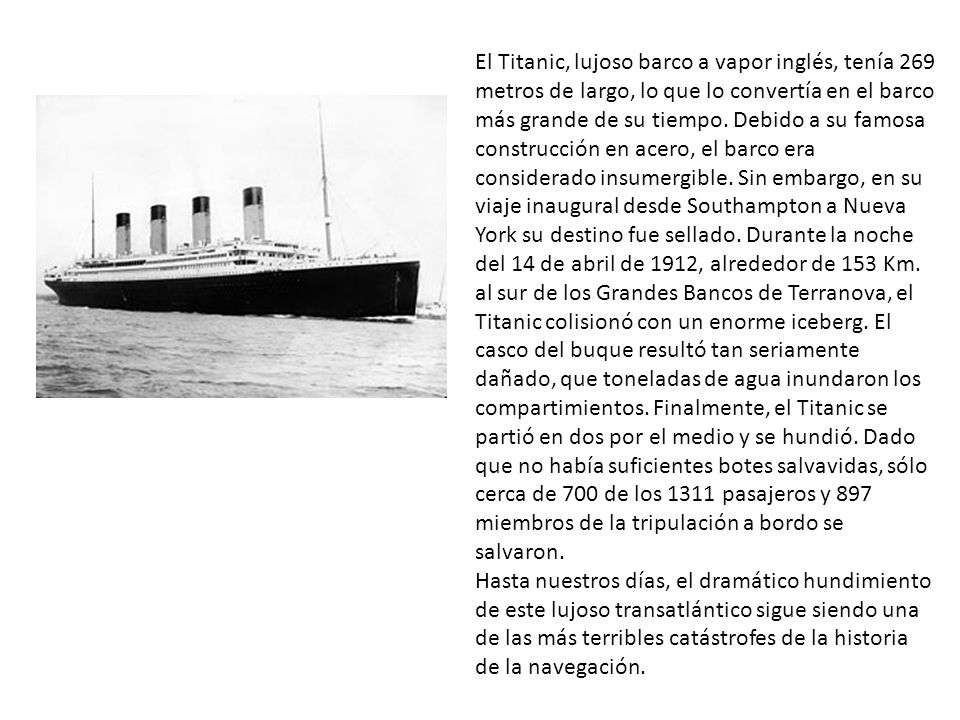 El Titanic, lujoso barco a vapor inglés, tenía 269 metros de largo, lo que lo convertía en el barco más grande de su tiempo. Debido a su famosa construcción en acero, el barco era considerado insumergible. Sin embargo, en su viaje inaugural desde Southampton a Nueva York su destino fue sellado. Durante la noche del 14 de abril de 1912, alrededor de 153 Km. al sur de los Grandes Bancos de Terranova, el Titanic colisionó con un enorme iceberg. El casco del buque resultó tan seriamente dañado, que toneladas de agua inundaron los compartimientos. Finalmente, el Titanic se partió en dos por el medio y se hundió. Dado que no había suficientes botes salvavidas, sólo cerca de 700 de los 1311 pasajeros y 897 miembros de la tripulación a bordo se salvaron.