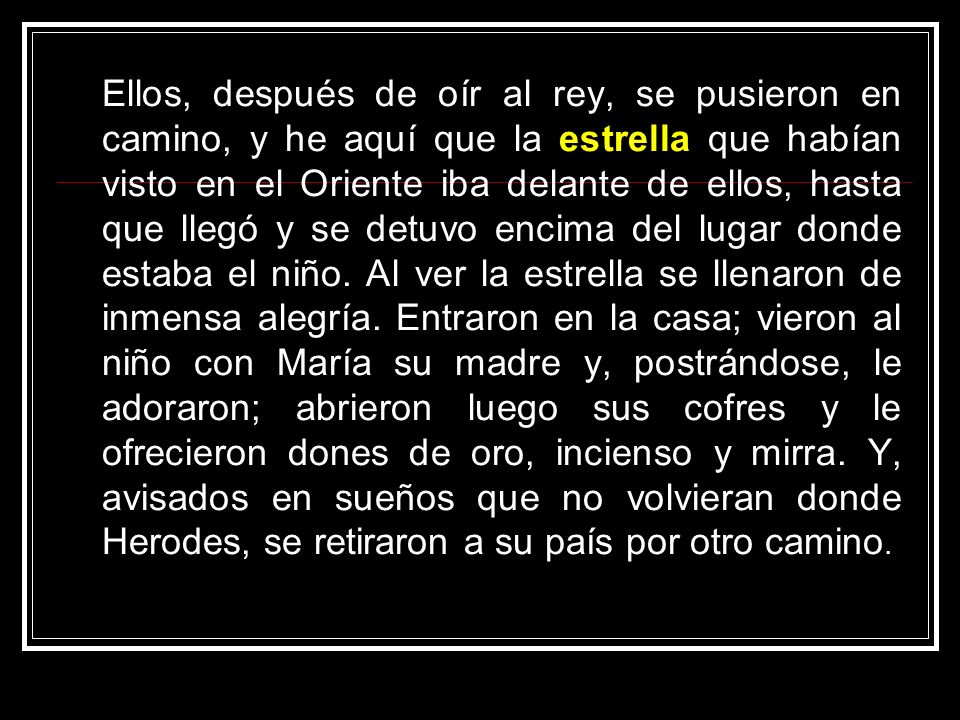 Ellos, después de oír al rey, se pusieron en camino, y he aquí que la estrella que habían visto en el Oriente iba delante de ellos, hasta que llegó y se detuvo encima del lugar donde estaba el niño.