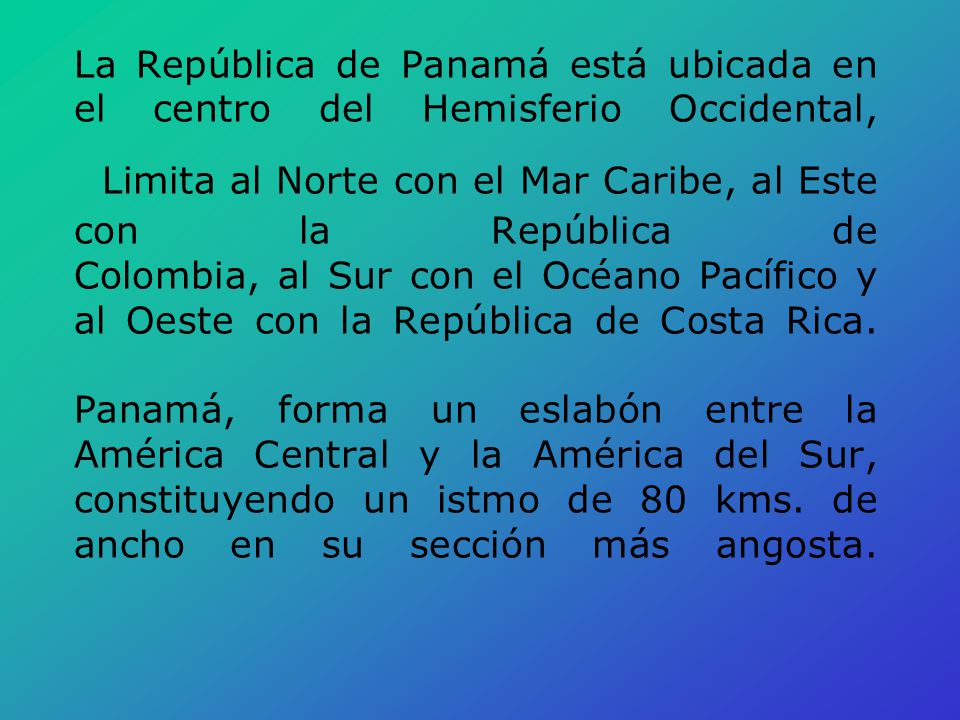 La República de Panamá está ubicada en el centro del Hemisferio Occidental, Limita al Norte con el Mar Caribe, al Este con la República de Colombia, al Sur con el Océano Pacífico y al Oeste con la República de Costa Rica. Panamá, forma un eslabón entre la América Central y la América del Sur, constituyendo un istmo de 80 kms. de ancho en su sección más angosta.