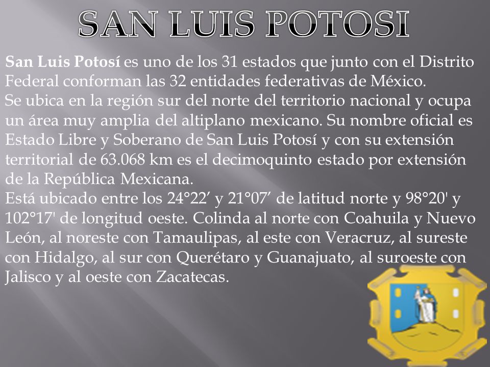 SAN LUIS POTOSI San Luis Potosí es uno de los 31 estados que junto con el Distrito Federal conforman las 32 entidades federativas de México.