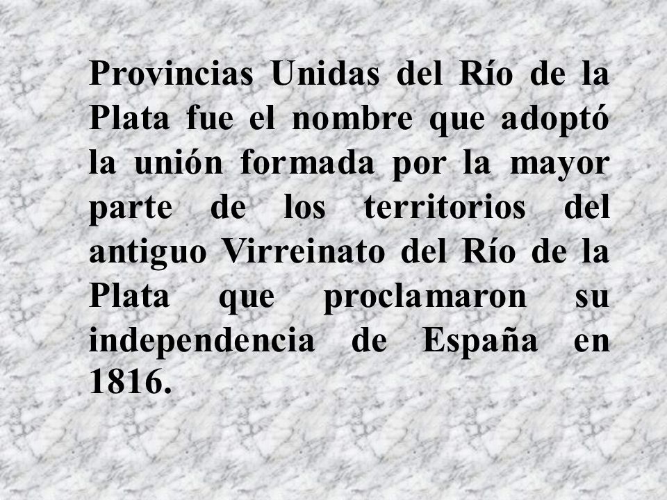 Provincias Unidas del Río de la Plata fue el nombre que adoptó la unión formada por la mayor parte de los territorios del antiguo Virreinato del Río de la Plata que proclamaron su independencia de España en 1816.