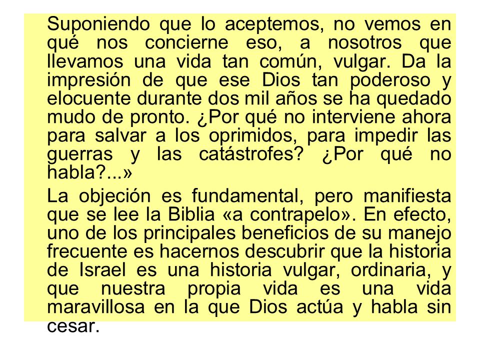 Suponiendo que lo aceptemos, no vemos en qué nos concierne eso, a nosotros que llevamos una vida tan común, vulgar. Da la impresión de que ese Dios tan poderoso y elocuente durante dos mil años se ha quedado mudo de pronto. ¿Por qué no interviene ahora para salvar a los oprimidos, para impedir las guerras y las catástrofes ¿Por qué no habla ...»