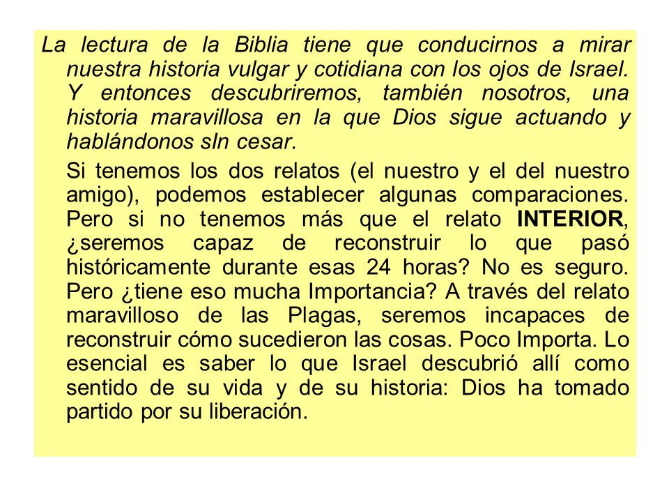 La lectura de la Biblia tiene que conducirnos a mirar nuestra historia vulgar y cotidiana con los ojos de Israel. Y entonces descubriremos, también nosotros, una historia maravillosa en la que Dios sigue actuando y hablándonos sIn cesar.